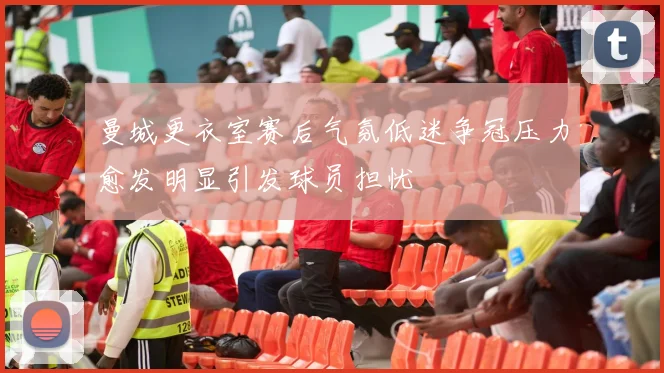 曼城更衣室赛后气氛低迷争冠压力愈发明显引发球员担忧