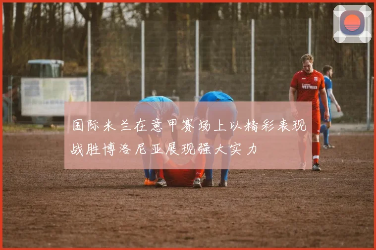 国际米兰在意甲赛场上以精彩表现战胜博洛尼亚展现强大实力