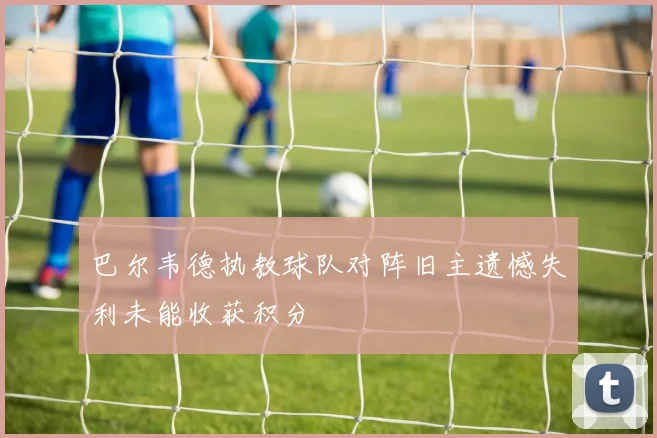 巴尔韦德执教球队对阵旧主遗憾失利未能收获积分