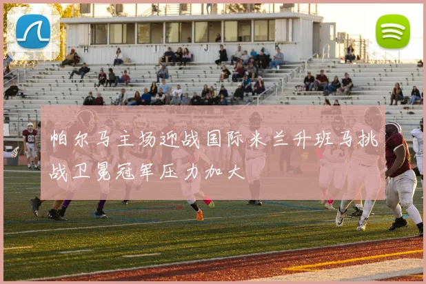 帕尔马主场迎战国际米兰升班马挑战卫冕冠军压力加大