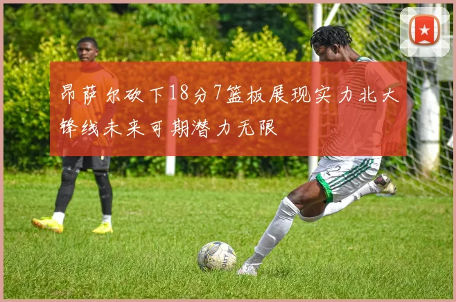 昂萨尔砍下18分7篮板展现实力北大锋线未来可期潜力无限